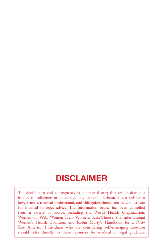 DISCLAIMER  The decision to end a pregnancy is a personal one; this article does not intend 1o influence or encourage any persons decision. 1 am  neither a lawyer nor a medical professional, and this guide should not be a substitute for medical or legal advice. The information below has been compiled from a variety of source, including the World Health Organization, Women on Web, Women Help Women, Safe2Choose, the International Women’s Health Coaltion, and Robin Martys Handbook for a Post- Roe America. Individuals who are considering self-managing abortion should refer directly to these resources for medical or legal guidance.  